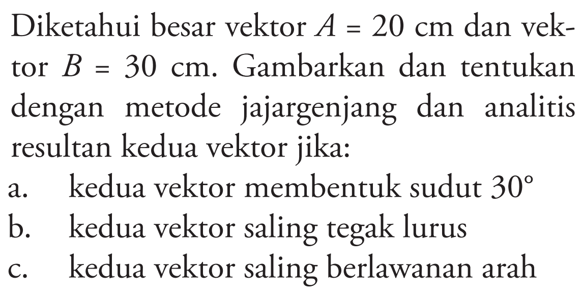 Diketahui besar vektor A = 20 cm dan vektor  B = 30 cm. Gambarkan dan tentukan dengan metode jajargenjang dan analitis resultan kedua vektor jika:
a. kedua vektor membentuk sudut 30 
b. kedua vektor saling tegak lurus
c. kedua vektor saling berlawanan arah