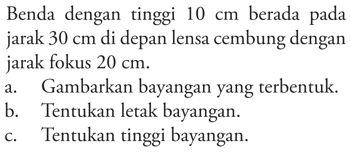 Benda dengan tinggi  10 cm  berada pada jarak  30 cm  di depan lensa cembung dengan jarak fokus  20 cm .
a. Gambarkan bayangan yang terbentuk.
b. Tentukan letak bayangan.
c. Tentukan tinggi bayangan.