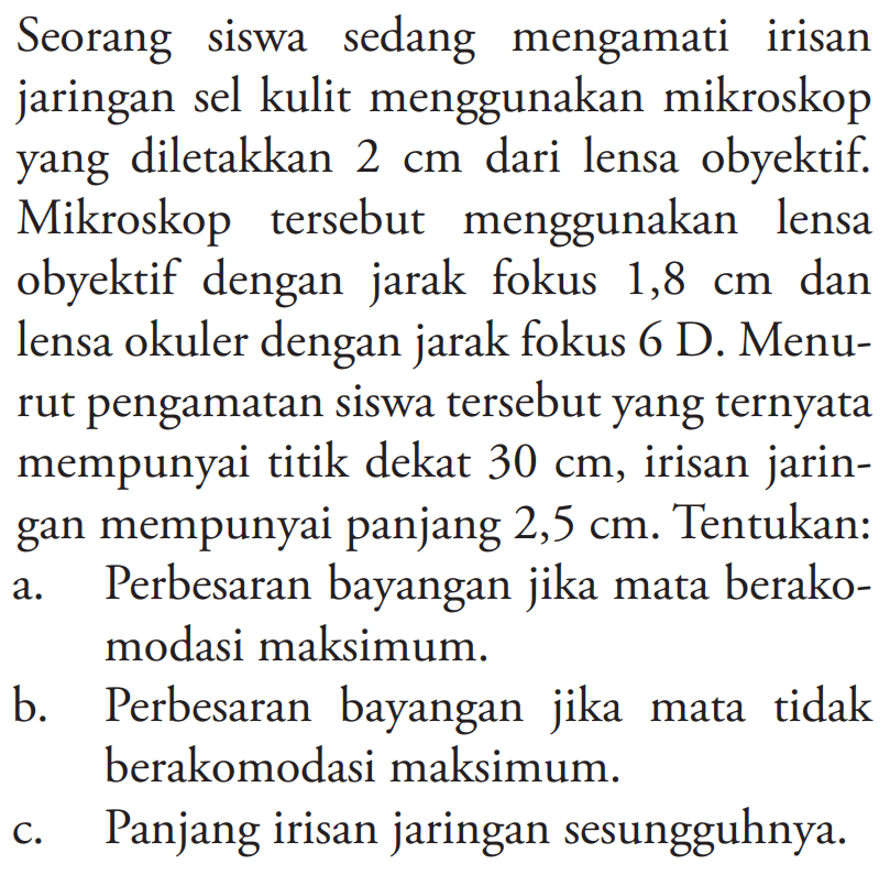 Seorang siswa sedang mengamati irisan jaringan sel kulit menggunakan mikroskop yang diletakkan  2 cm  dari lensa obyektif. Mikroskop tersebut menggunakan lensa obyektif dengan jarak fokus  1,8 cm  dan lensa okuler dengan jarak fokus 6 D. Menurut pengamatan siswa tersebut yang ternyata mempunyai titik dekat  30 cm , irisan jaringan mempunyai panjang  2,5 cm . Tentukan:
a. Perbesaran bayangan jika mata berakomodasi maksimum.
b. Perbesaran bayangan jika mata tidak berakomodasi maksimum.
c. Panjang irisan jaringan sesungguhnya.