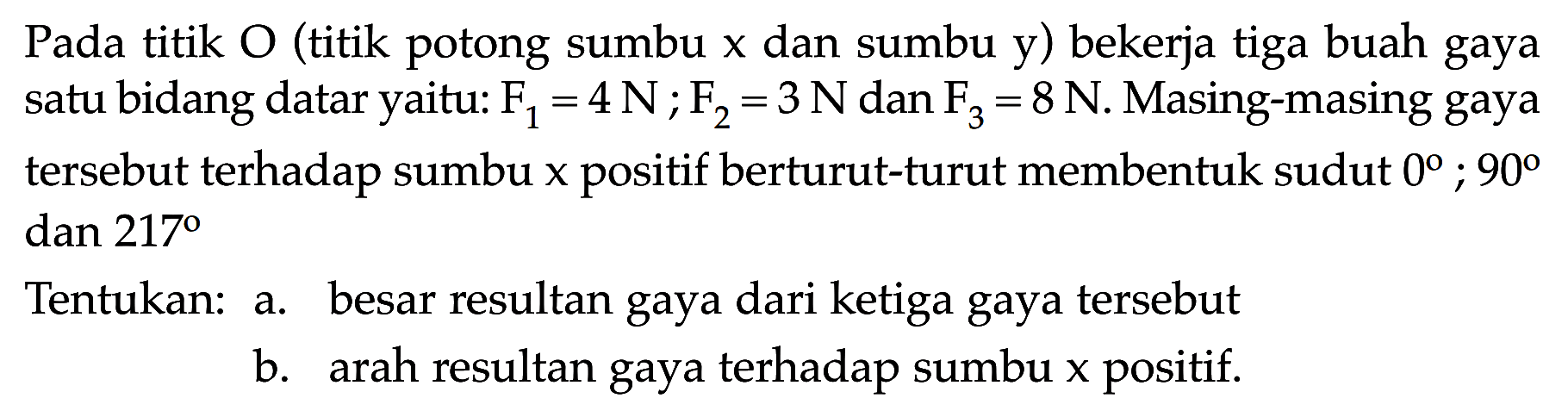 Pada titik O (titik potong sumbu x dan sumbu y) bekerja tiga buah gaya satu bidang datar yaitu: F1 = 4 N; F2 = 3 N dan F3 = 8 N. Masing-masing gaya tersebut terhadap sumbu x positif berturut-turut membentuk sudut 0 ; 90 dan 217 Tentukan: 
a. besar resultan gaya dari ketiga gaya tersebut 
b. arah resultan gaya terhadap sumbu x positif.