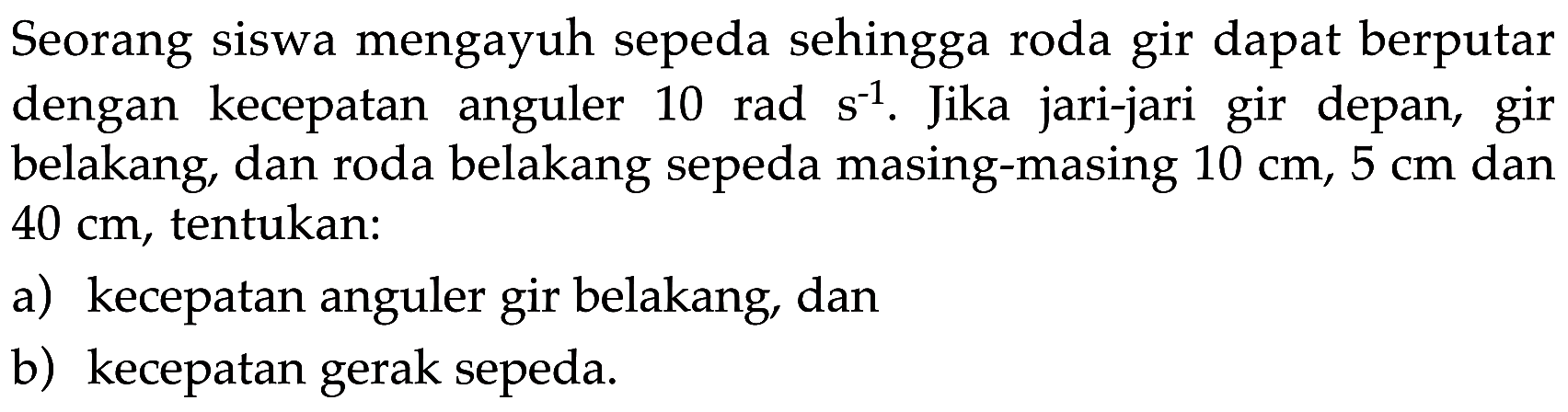 Seorang siswa mengayuh sepeda sehingga roda gir dapat berputar dengan  kecepatan anguler 10 rad s^(-1). Jika jari-jari gir depan, gir belakang, dan roda belakang sepeda masing-masing 10 cm, 5 cm dan 40 cm, tentukan: 
a)  kecepatan anguler gir belakang, dan 
b) kecepatan gerak sepeda. 