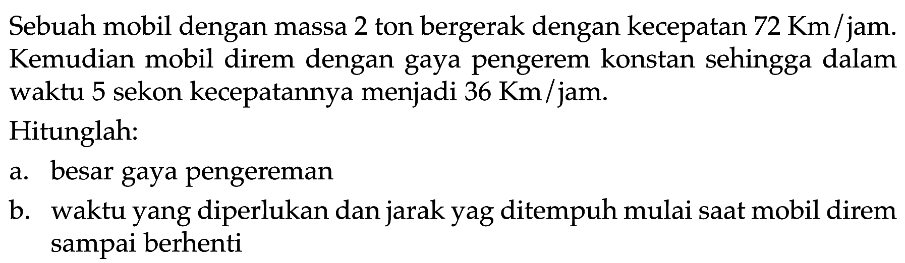 Sebuah mobil dengan massa 2 ton bergerak dengan kecepatan 72 Km/jam. Kemudian mobil direm dengan gaya pengerem konstan sehingga dalam waktu 5 sekon kecepatannya menjadi 36 Km/jam. Hitunglah: a. besar gaya pengereman b. waktu yang diperlukan dan jarak yang ditempuh mulai saat mobil direm sampai berhenti