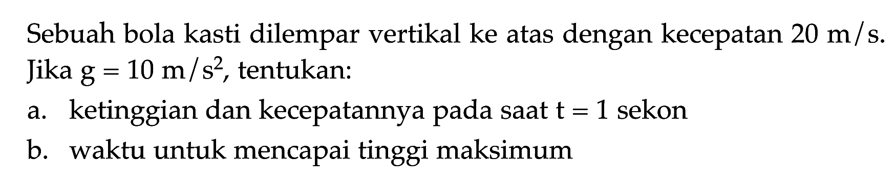 Sebuah bola kasti dilempar vertikal ke atas dengan kecepatan 20 m/s. Jika g = 10 m/s^2, tentukan: a. ketinggian dan kecepatannya pada saat t = 1 sekon b. waktu untuk mencapai tinggi maksimum