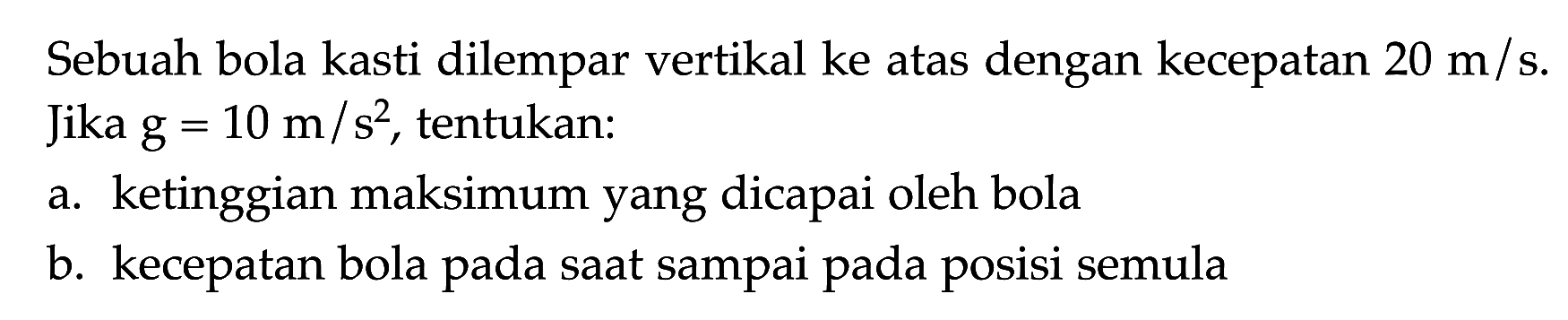 Sebuah bola kasti dilempar vertikal ke atas dengan kecepatan 20 m/ s. Jika g = 10 m/s^2, tentukan: a. ketinggian maksimum yang dicapai oleh bola b. kecepatan bola pada saat sampai pada posisi semula