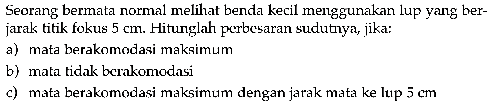 Seorang bermata normal melihat benda kecil menggunakan lup yang berjarak titik fokus 5 cm. Hitunglah perbesaran sudutnya, jika: a) mata berakomodasi maksimum b) mata tidak berakomodasi c) mata berakomodasi maksimum dengan jarak mata ke lup 5 cm