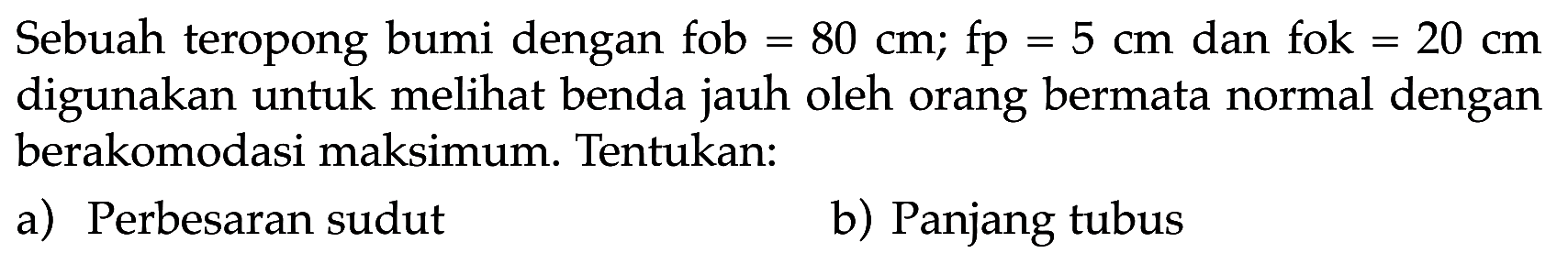 Sebuah teropong bumi dengan fob=80 cm; fp=5 cm dan fok =20 cm digunakan untuk melihat benda jauh oleh orang bermata normal dengan berakomodasi maksimum. Tentukan: a) Perbesaran sudut b) Panjang tubus 