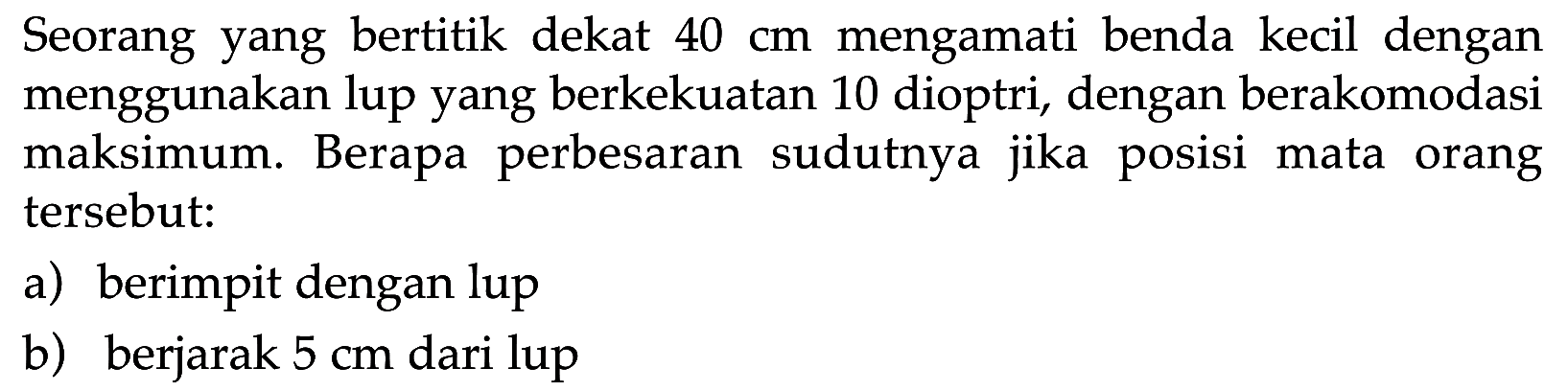 Seorang yang bertitik dekat 40 cm mengamati benda kecil dengan menggunakan lup yang berkekuatan 10 dioptri, dengan berakomodasi maksimum. Berapa perbesaran sudutnya jika posisi mata orang tersebut: a) berimpit dengan lup b) berjarak 5 cm dari lup 