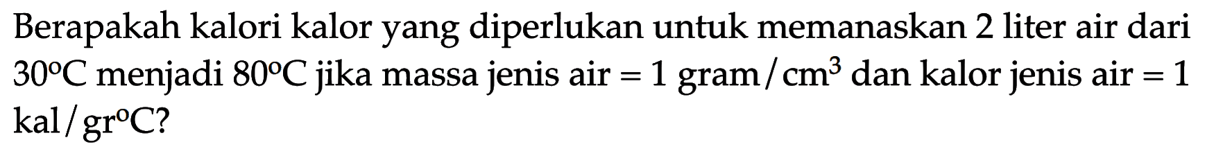 Berapakah kalori kalor yang diperlukan untuk memanaskan 2 liter air dari 30 C menjadi 80 C jika massa jenis air=1 gram/cm^3 dan kalor jenis air=1 kal/grC?