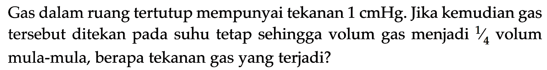 Gas dalam ruang tertutup mempunyai tekanan 1 cmHg. Jika kemudian gas tersebut ditekan pada suhu tetap sehingga volum gas menjadi 1/4 volum mula-mula, berapa tekanan gas yang terjadi? 