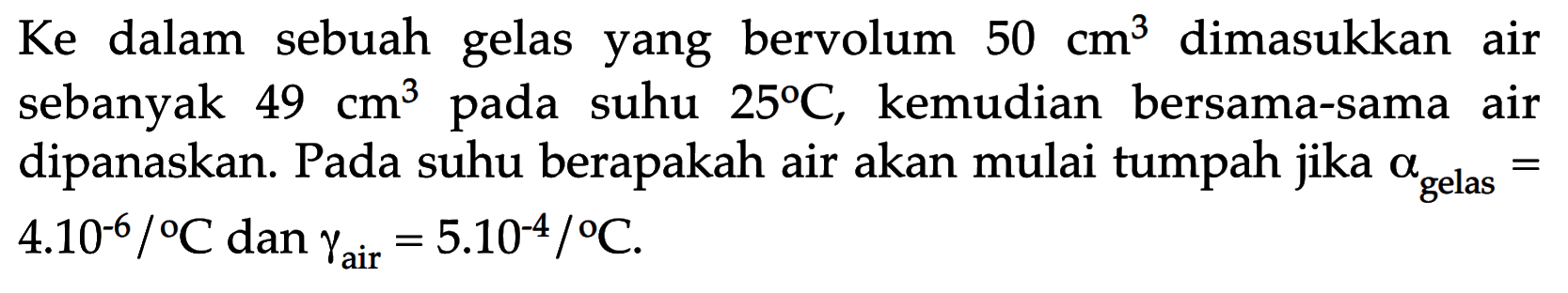 Ke dalam sebuah gelas yang bervolum  50 cm^3 dimasukkan air sebanyak 49 cm^3  pada suhu  25 C , kemudian bersama-sama air dipanaskan. Pada suhu berapakah air akan mulai tumpah jika  alpha gelas=  4.10^(-6)/C dan gamma air =5.10^(-4) /C 