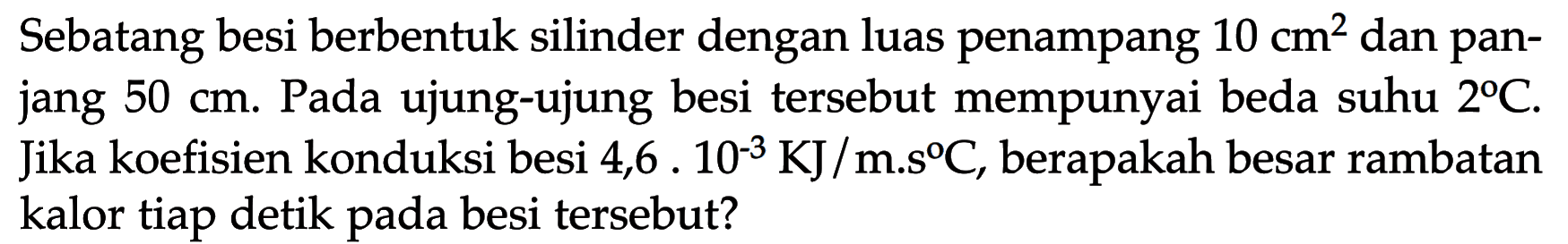 Sebatang besi berbentuk silinder dengan luas penampang 10 cm^2 dan panjang 50 cm. Pada ujung-ujung besi tersebut mempunyai beda suhu 2 C. Jika koefisien konduksi besi 4,6 . 10^(-3) KJ /m.s C, berapakah besar rambatan kalor tiap detik pada besi tersebut?