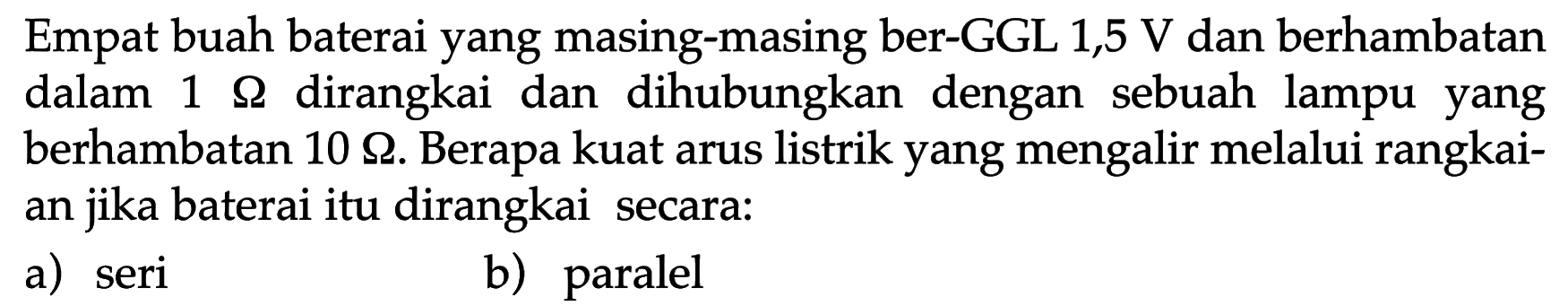 Empat buah baterai yang masing-masing ber-GGL 1,5 V dan berhambatan dalam 1 Ohm dirangkai dan dihubungkan dengan sebuah lampu yang berhambatan 10 Ohm. Berapa kuat arus listrik yang mengalir melalui rangkaian jika baterai itu dirangkai secara: a) seri b) paralel