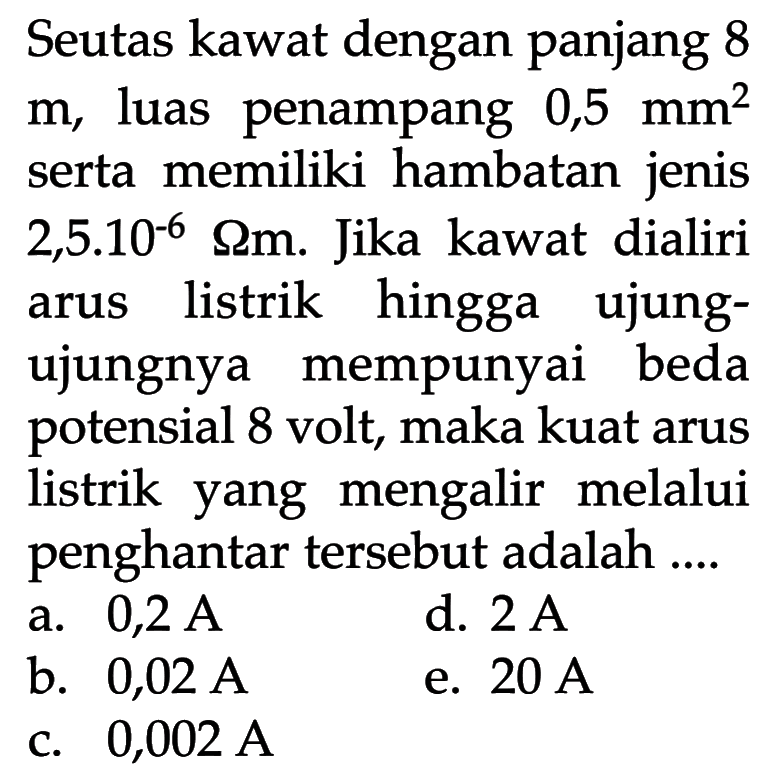 Seutas kawat dengan panjang 8 m, luas penampang 0,5 mm^2 serta memiliki hambatan jenis 2,5.10^-6 Ohm m. Jika kawat dialiri listrik hingga arus ujung- ujungnya mempunyai beda potensial 8 volt, maka kuat arus listrik yang mengalir melalui penghantar tersebut adalah ...