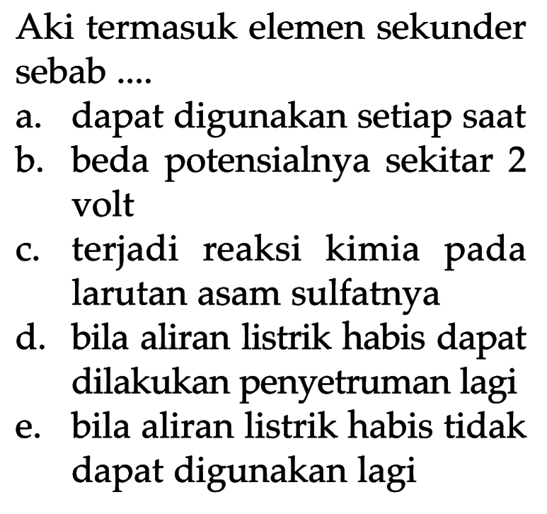 Aki termasuk elemen sekunder sebab ....
a. dapat digunakan setiap saat
b. beda potensialnya sekitar 2 volt
c. terjadi reaksi kimia pada larutan asam sulfatnya
d. bila aliran listrik habis dapat dilakukan penyetruman lagi
e. bila aliran listrik habis tidak dapat digunakan lagi