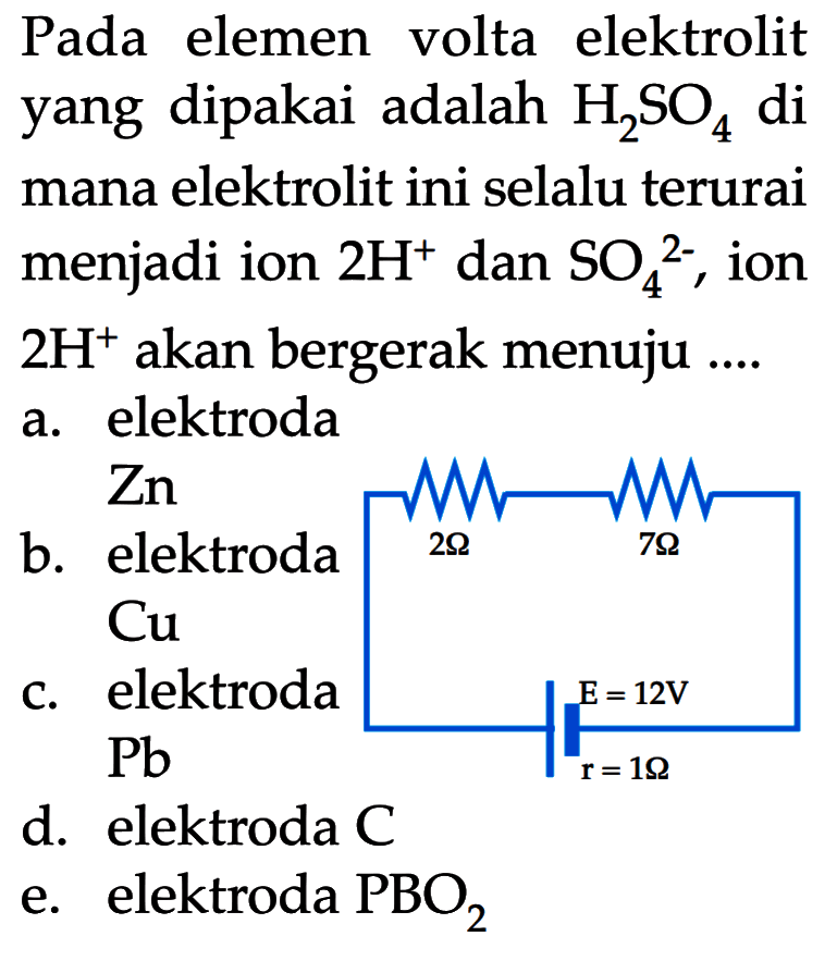 Pada elemen volte elektrolit yang dipakai adalah H2SO4 di mana elektrolit ini selalu terurai menjadi ion 2H^+ dan SO4^(2-), ion 2H^+ akan bergerak menuju ....
2 Ohm 7 Ohm 
E = 12V
r = 1 Ohm