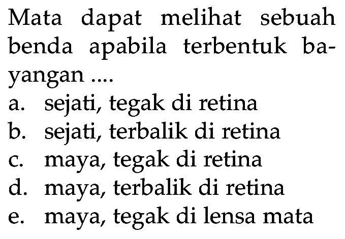 Mata dapat melihat sebuah benda apabila terbentuk bayangan .... a. sejati, tegak di retina b. sejati, terbalik di retina c. maya, tegak di retina d. maya, terbalik di retina e. maya, tegak di lensa mata