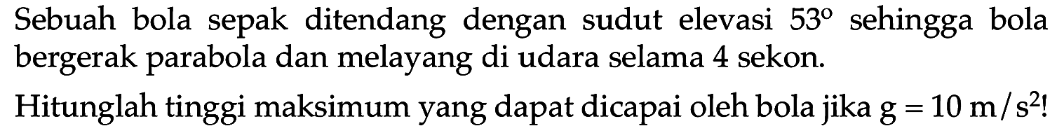 Sebuah bola sepak ditendang dengan sudut elevasi 53 sehingga bola bergerak parabola dan melayang di udara selama 4 sekon. Hitunglah tinggi maksimum yang dapat dicapai oleh bola jika g = 10 m/s^2!