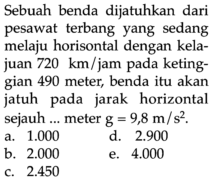 Sebuah benda dijatuhkan dari pesawat terbang yang sedang melaju horisontal dengan kelajuan 720 km/jam pada ketinggian 490 meter, benda itu akan jatuh pada jarak horizontal sejauh ... meter g=9,8 m/s^2.