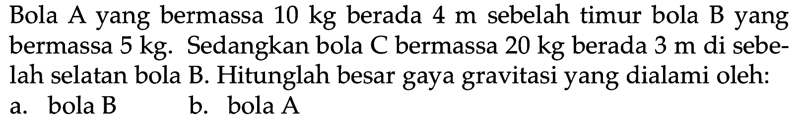 Bola A yang bermassa  10 kg  berada  4 m  sebelah timur bola B yang bermassa  5 kg . Sedangkan bola C bermassa  20 kg  berada  3 m  di sebelah selatan bola B. Hitunglah besar gaya gravitasi yang dialami oleh:
a. bola B
b. bola  A 