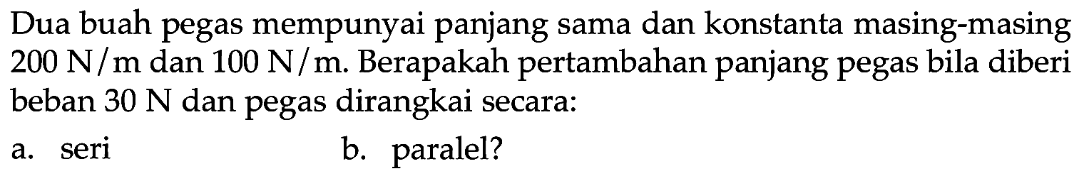 Dua buah pegas mempunyai panjang sama dan konstanta masing-masing 200 N/m dan 100 N/m. Berapakah pertambahan panjang pegas bila diberi beban 30 N dan pegas dirangkai secara: a. seri b. paralel?