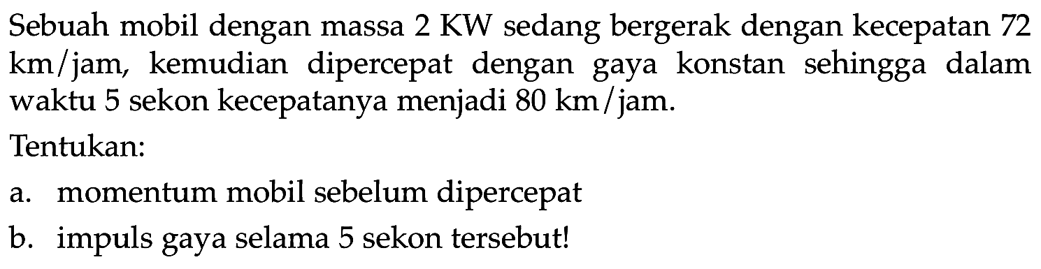 Sebuah mobil dengan massa  2 KW  sedang bergerak dengan kecepatan 72  km / jam , kemudian dipercepat dengan gaya konstan sehingga dalam waktu 5 sekon kecepatanya menjadi  80 ~km /  jam.
Tentukan:
a. momentum mobil sebelum dipercepat
b. impuls gaya selama 5 sekon tersebut!