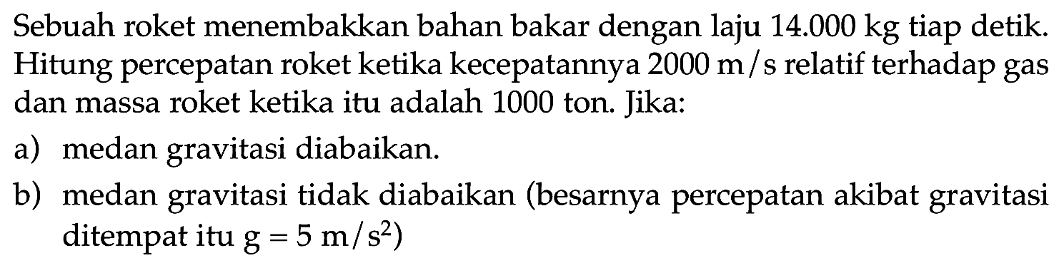 Sebuah roket menembakkan bahan bakar dengan laju  14.000 kg  tiap detik. Hitung percepatan roket ketika kecepatannya  2000 m  / s relatif terhadap gas dan massa roket ketika itu adalah 1000 ton. Jika:
a) medan gravitasi diabaikan.
b) medan gravitasi tidak diabaikan (besarnya percepatan akibat gravitasi ditempat itu  g=5 m / s^(2)  )