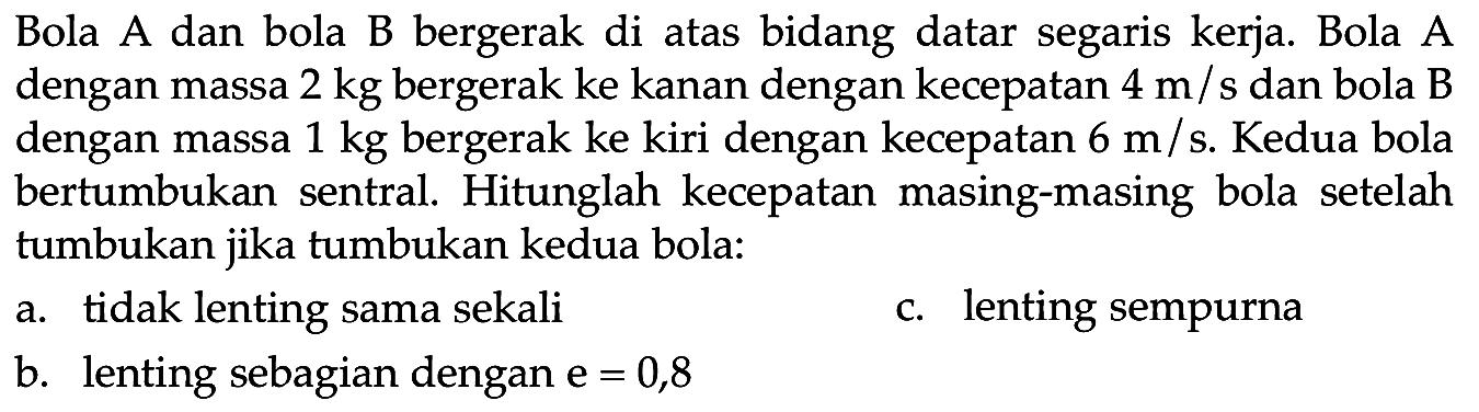 Bola A dan bola B bergerak di atas bidang datar segaris kerja. Bola A dengan massa  2 kg  bergerak ke kanan dengan kecepatan  4 m / s  dan bola B dengan massa  1 kg  bergerak ke kiri dengan kecepatan  6 m / s . Kedua bola bertumbukan sentral. Hitunglah kecepatan masing-masing bola setelah tumbukan jika tumbukan kedua bola:
a. tidak lenting sama sekali
c. lenting sempurna
b. lenting sebagian dengan  e=0,8 