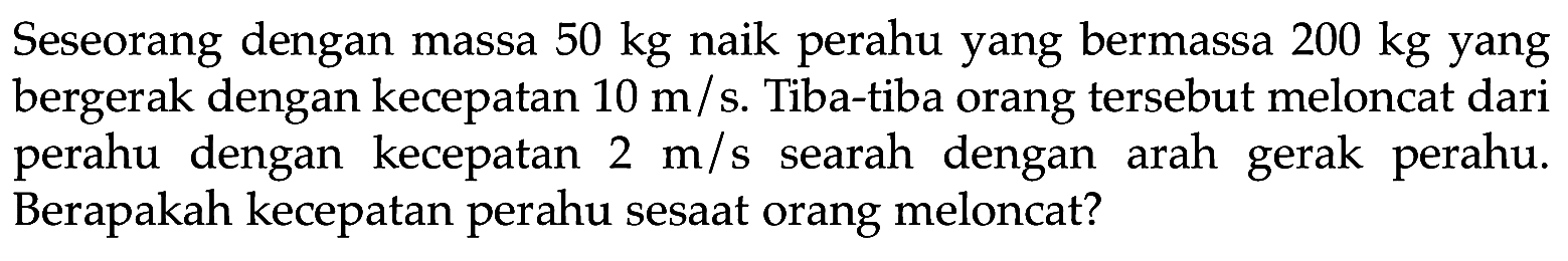 Seseorang dengan massa  50 kg  naik perahu yang bermassa  200 kg  yang bergerak dengan kecepatan  10 m / s . Tiba-tiba orang tersebut meloncat dari perahu dengan kecepatan  2 m / s  searah dengan arah gerak perahu. Berapakah kecepatan perahu sesaat orang meloncat?