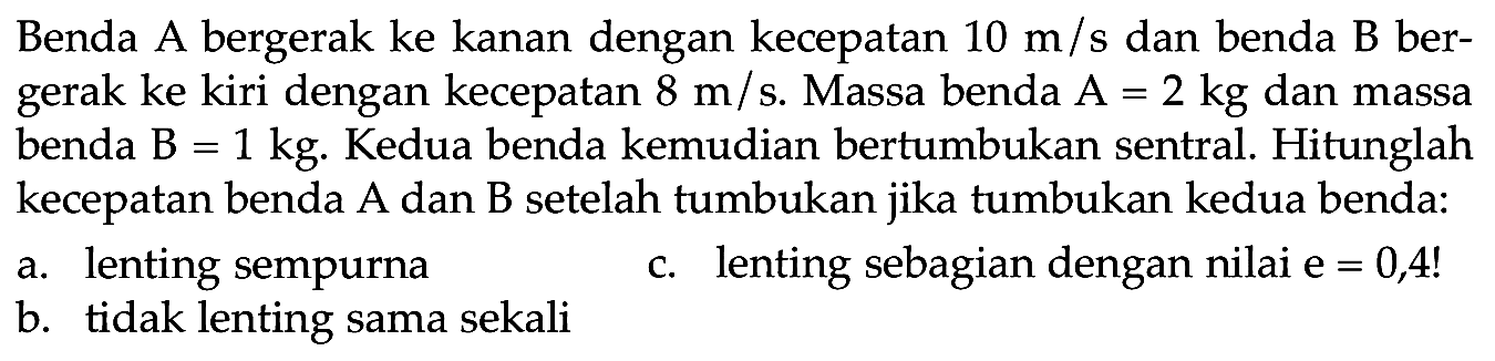 Benda A bergerak ke kanan dengan kecepatan  10 m / s  dan benda  B  bergerak ke kiri dengan kecepatan  8 m / s . Massa benda  A=2 kg  dan massa benda  B=1 kg . Kedua benda kemudian bertumbukan sentral. Hitunglah kecepatan benda A dan B setelah tumbukan jika tumbukan kedua benda:
a. lenting sempurna
c. lenting sebagian dengan nilai  e=0,4  !
b. tidak lenting sama sekali