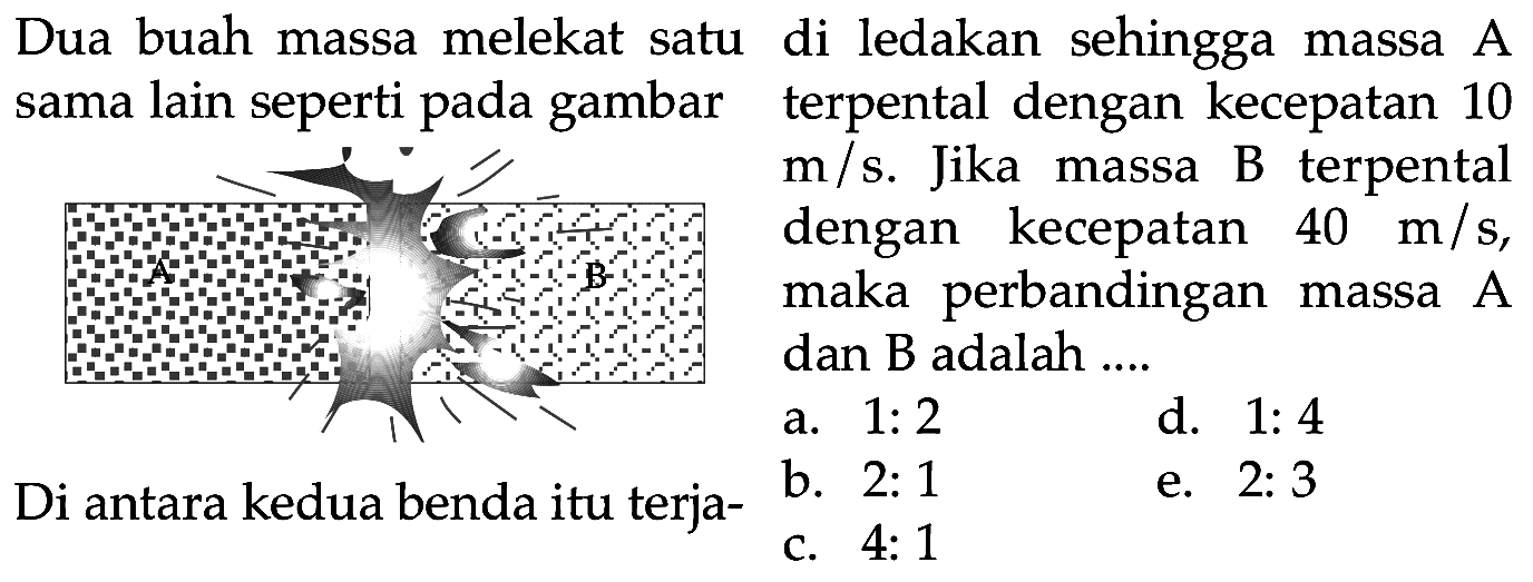 Dua buah massa melekat satu di ledakan sehingga massa A sama lain seperti pada gambar terpental dengan kecepatan 10
m/s. Jika massa B terpental