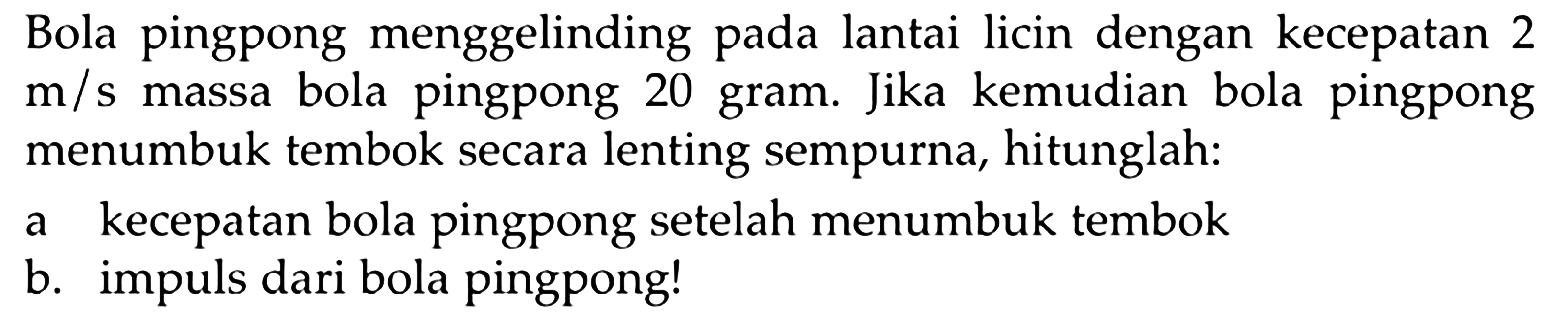 Bola pingpong menggelinding pada lantai licin dengan kecepatan 2  m / s  massa bola pingpong 20 gram. Jika kemudian bola pingpong menumbuk tembok secara lenting sempurna, hitunglah:
a kecepatan bola pingpong setelah menumbuk tembok
b. impuls dari bola pingpong!