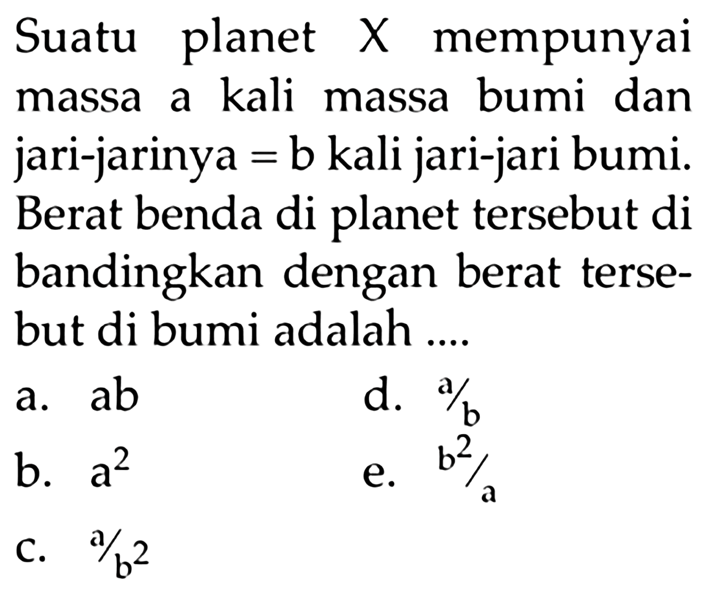 Suatu planet  X  mempunyai massa a kali massa bumi dan jari-jarinya = b kali jari-jari bumi. Berat benda di planet tersebut di bandingkan dengan berat tersebut di bumi adalah ....