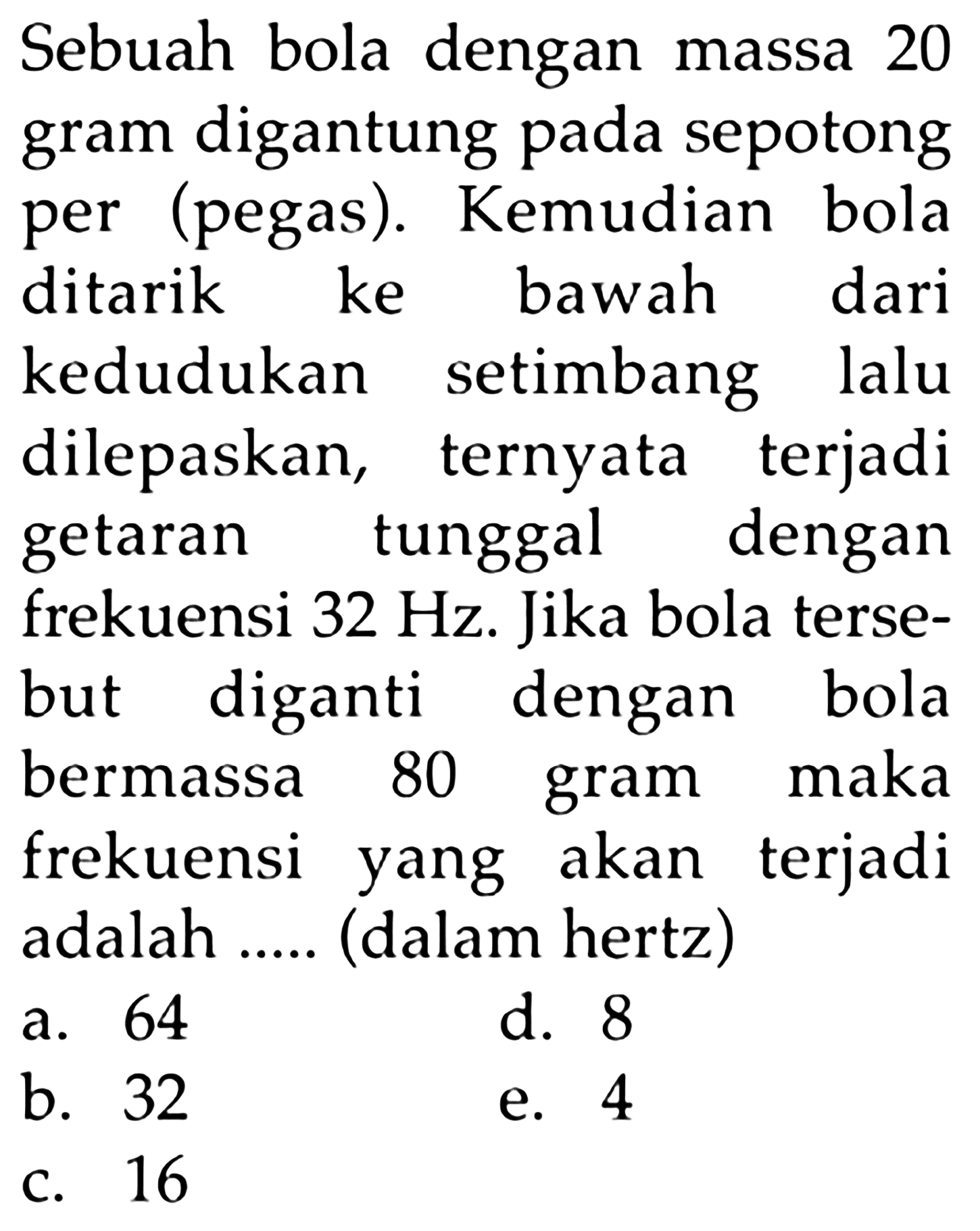 Sebuah bola dengan massa 20 gram digantung pada sepotong per (pegas). Kemudian bola ditarik ke bawah dari kedudukan setimbang lalu dilepaskan, ternyata terjadi getaran tunggal dengan frekuensi 32 Hz. Jika bola tersebut diganti dengan bola bermassa 80 gram maka frekuensi yang akan terjadi adalah ..... (dalam hertz)