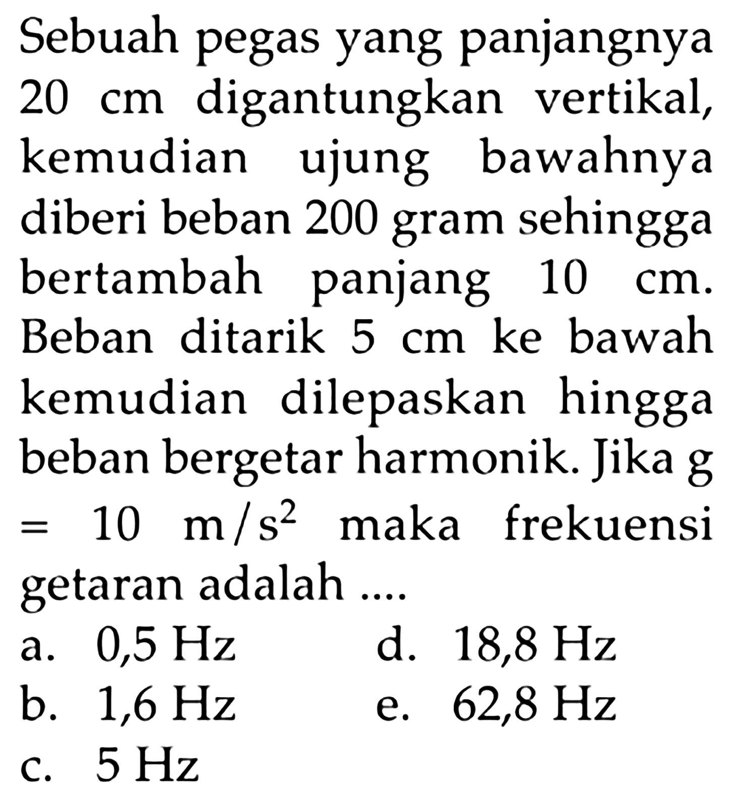 Sebuah pegas yang panjangnya20cm  digantungkan vertikal,kemudian ujung bawahnyadiberi beban 200 gram sehinggabertambah panjang 10cm.Beban ditarik 5cm ke bawahkemudian dilepaskan hinggabeban bergetar harmonik. Jika g=10 m/s^2  maka frekuensi getaran adalah....    