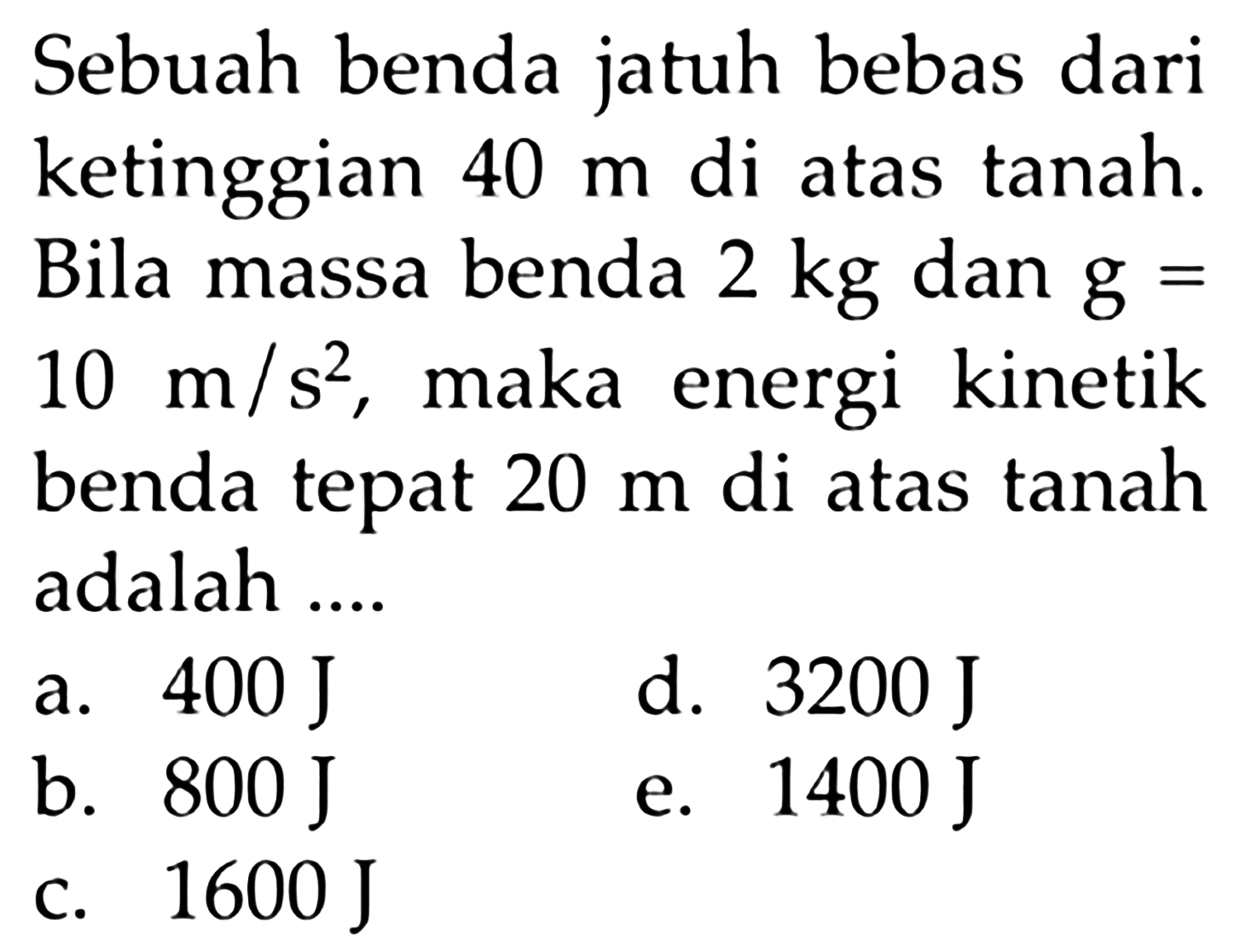 Sebuah benda jatuh bebas dari ketinggian 40 m di atas tanah. Bila massa benda 2 kg dan g=10 m/s^2, maka energi kinetik benda tepat 20 m di atas tanah adalah ....