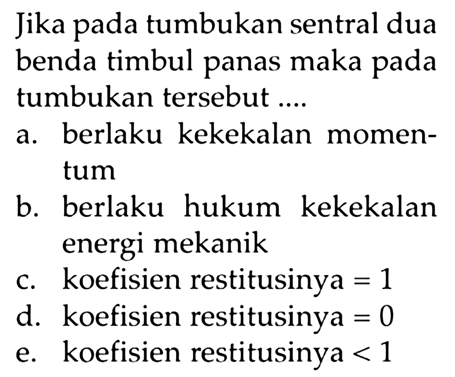 Jika pada tumbukan sentral dua benda timbul panas maka pada tumbukan tersebut ....
a. berlaku kekekalan momentum
b. berlaku hukum kekekalan energi mekanik
c. koefisien restitusinya =1 d. koefisien restitusinya =0 e. koefisien restitusinya <1