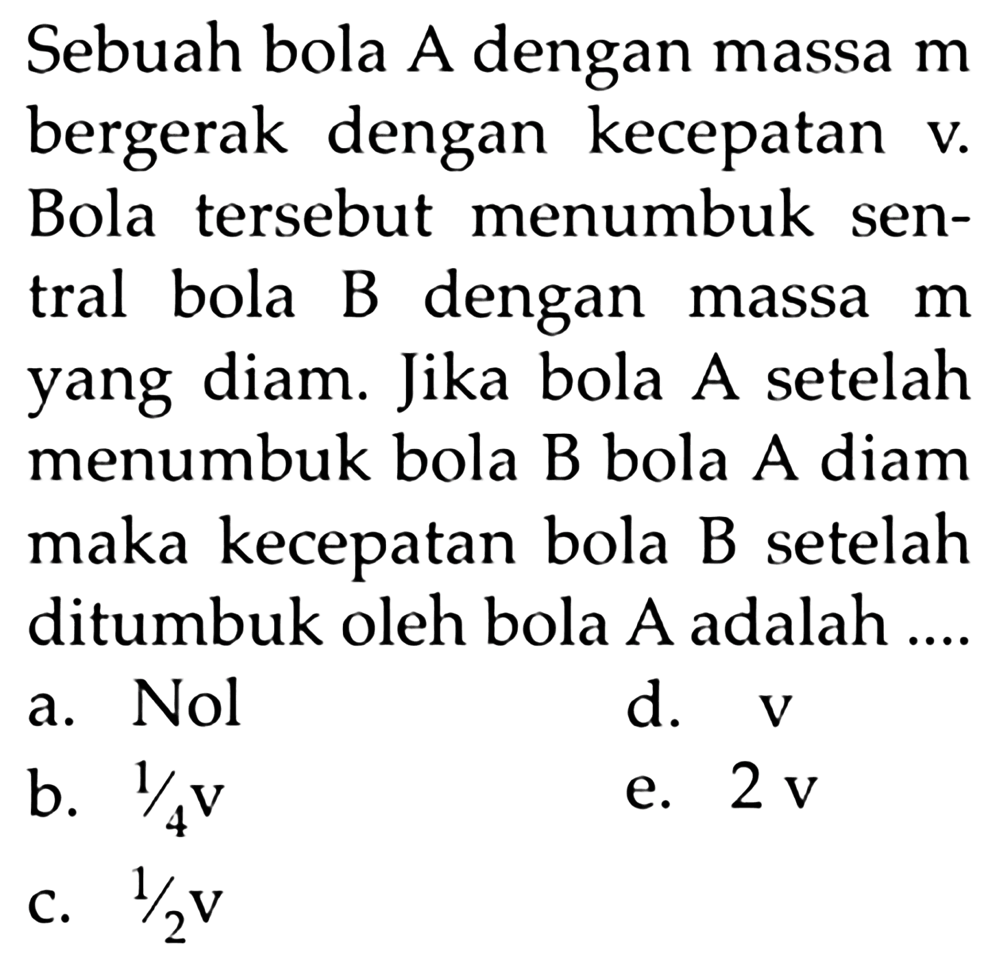 Sebuah bola A dengan massa  m  bergerak dengan kecepatan  v . Bola tersebut menumbuk sentral bola B dengan massa  m  yang diam. Jika bola A setelah menumbuk bola B bola A diam maka kecepatan bola B setelah ditumbuk oleh bola A adalah ....