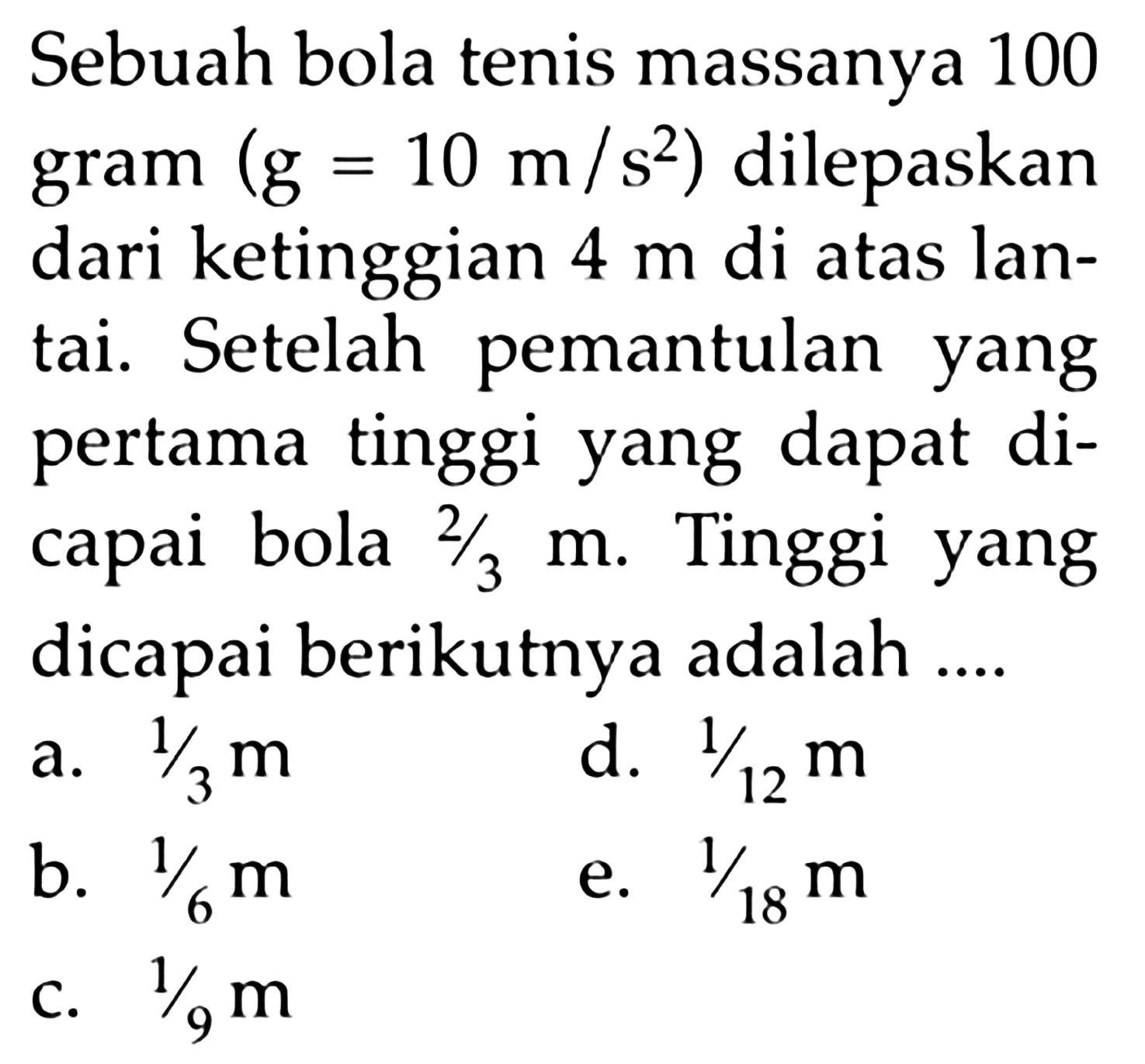 Sebuah bola tenis massanya 100 gram (g=10 m/s^2) dilepaskan dari ketinggian 4 m di atas lantai. Setelah pemantulan yang pertama tinggi yang dapat dicapai bola 2/3 m. Tinggi yang dicapai berikutnya adalah ....