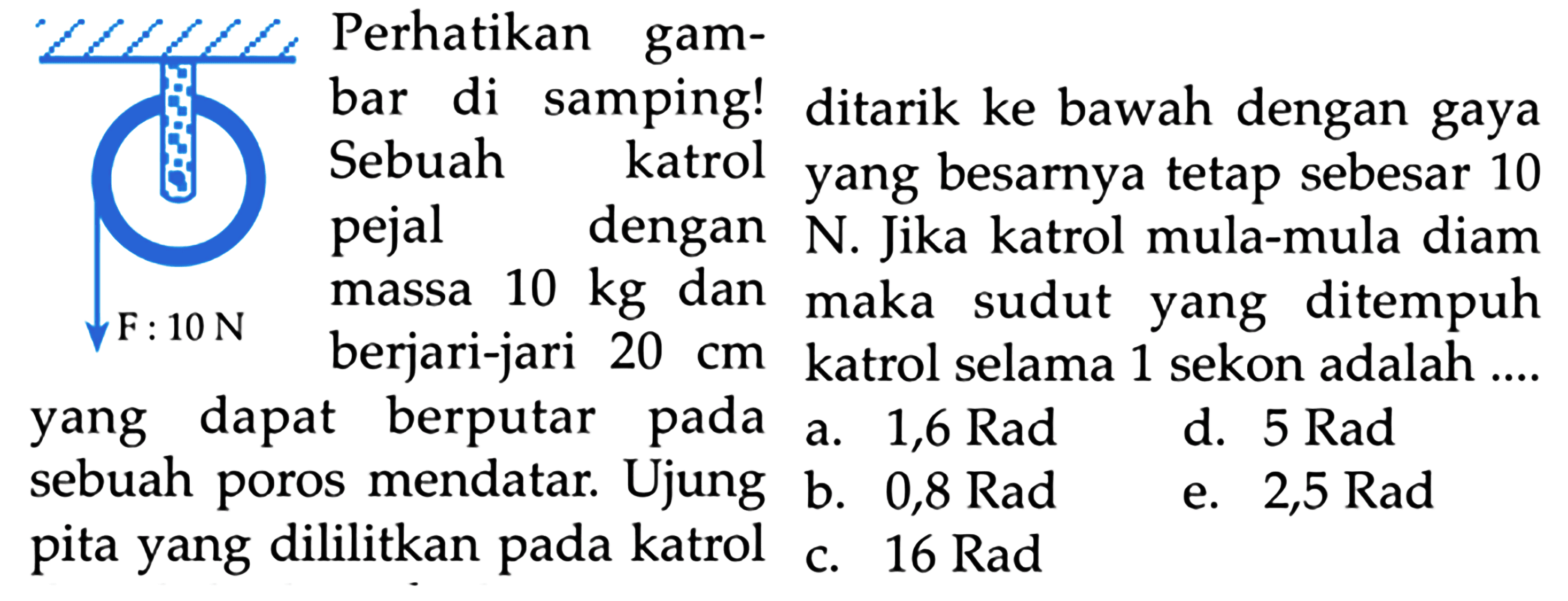 F: 10 N Perhatikan gambar di samping! sebuah katrol pejal dengan massa 10 kg dan berjari-jari 20 cm yang dapat berputar pada sebuah poros mendata. Ujung pita yang dililitkan pada katrol ditarik ke bawah dengan gaya yang besarnya tetap sebesar 10 N. Jika katrol mula-mula diam maka sudut yang ditempuh katrol selama 1 sekon adalah ...