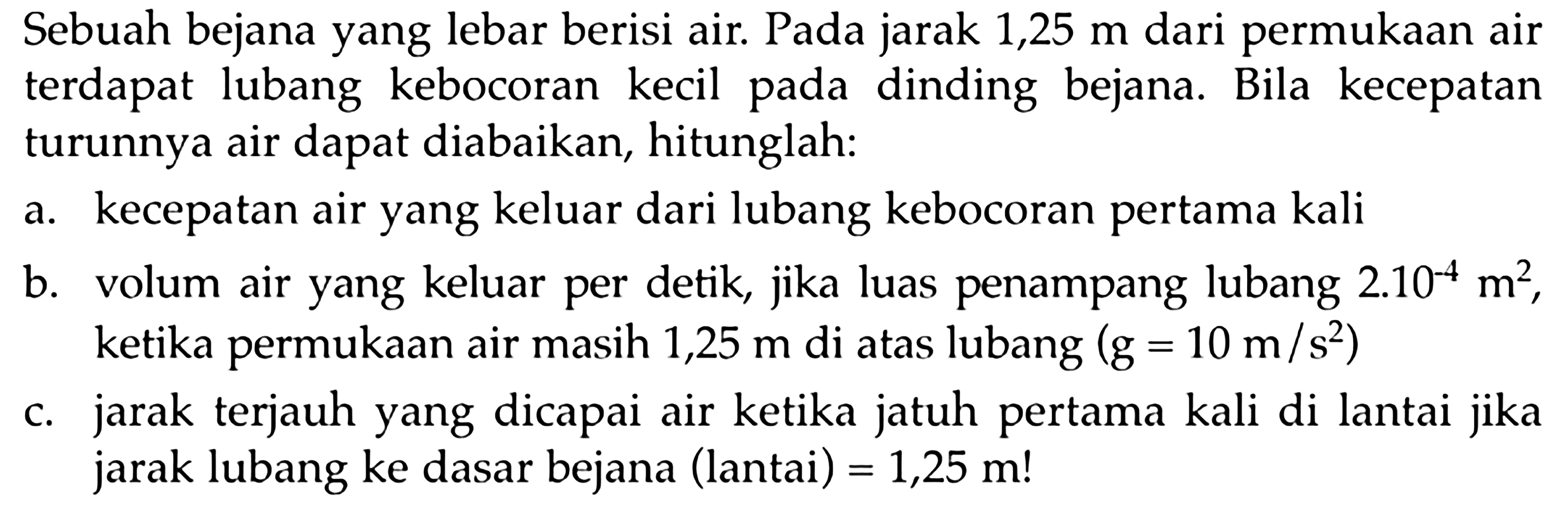 Sebuah bejana yang lebar berisi air. Pada jarak 1,25 m dari permukaan air terdapat lubang kebocoran kecil pada dinding bejana. Bila kecepatan turunnya air dapat diabaikan, hitunglah: 
a. kecepatan air yang keluar dari lubang kebocoran pertama kali 
b. volum air yang keluar per detik, jika luas penampang lubang 2.10^(-4) m^2, ketika permukaan air masih 1,25 m di atas lubang (g = 10 m/s^2)
c. jarak terjauh yang dicapai air ketika jatuh pertama kali di lantai jika jarak lubang ke dasar bejana (lantai) = 1,25 m!