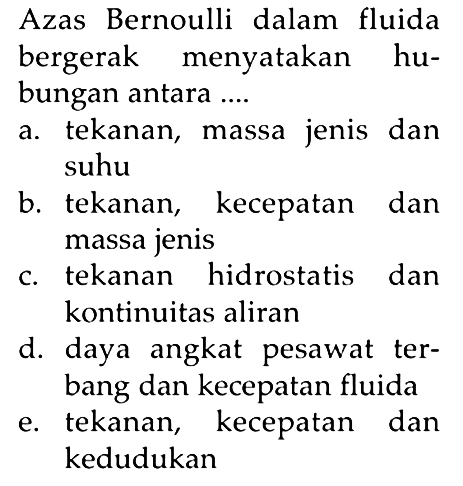 Azas Bernoui dalam fluida bergerak menyatakan hubungan antara ....a. tekanan, massa jenis dan suhu b. tekanan, kecepatan dan massa jenis c. tekanan hidrostatis dan kontinuitas aliran d. daya angkat pesawat terbang dan kecepatan fluida e. tekanan, kecepatan dan kedudukan 