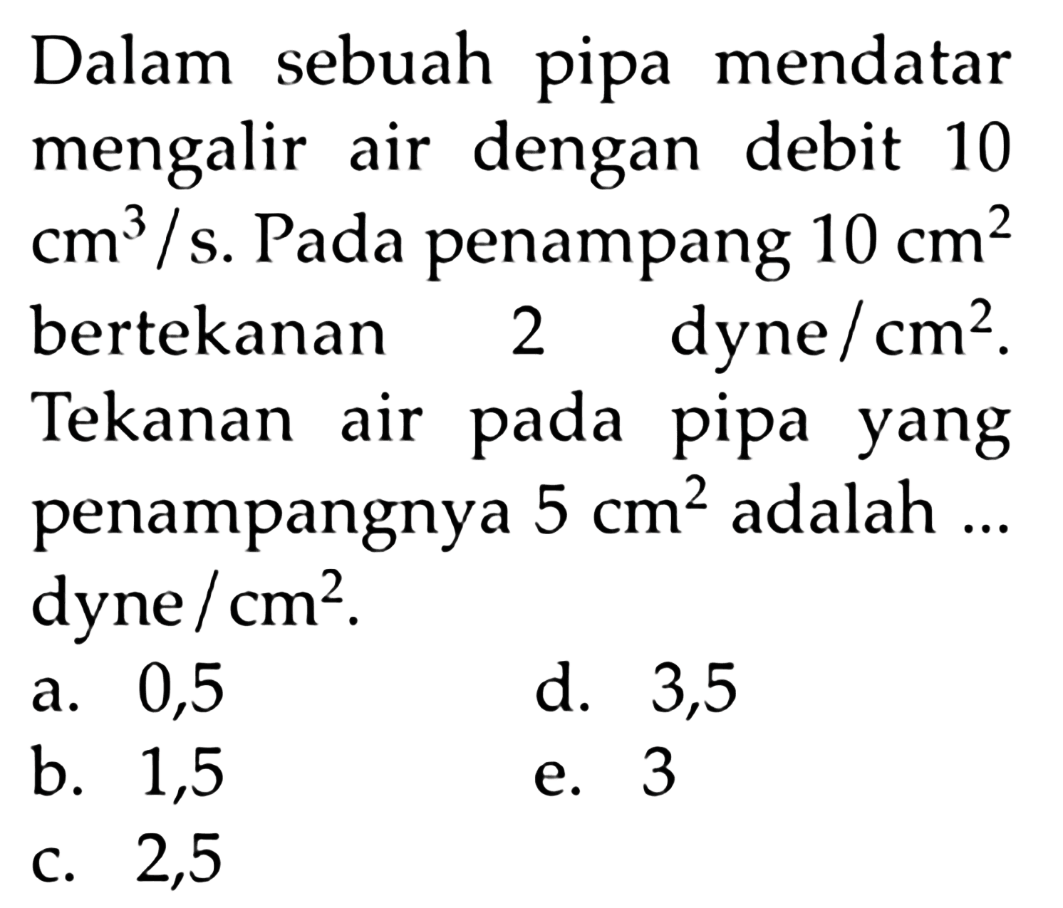 Dalam sebuah pipa mendatar mengalir air dengan debit 10 cm^3/s. Pada penampang 10 cm^2 bertekanan 2 dyne/ cm^2. Tekanan air pada pipa yang penampangnya 5 cm^2 adalah ... dyne /cm^2. 