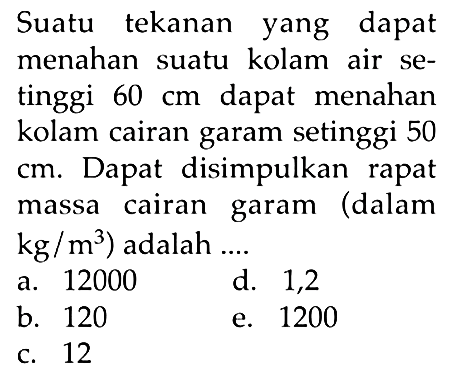 Suatu tekanan yang dapat menahan suatu kolam air setinggi 60 cm dapat menahan kolam cairan garam setinggi 50 cm. Dapat disimpulkan rapat massa cairan garam (dalam kg/m^3) adalah ....