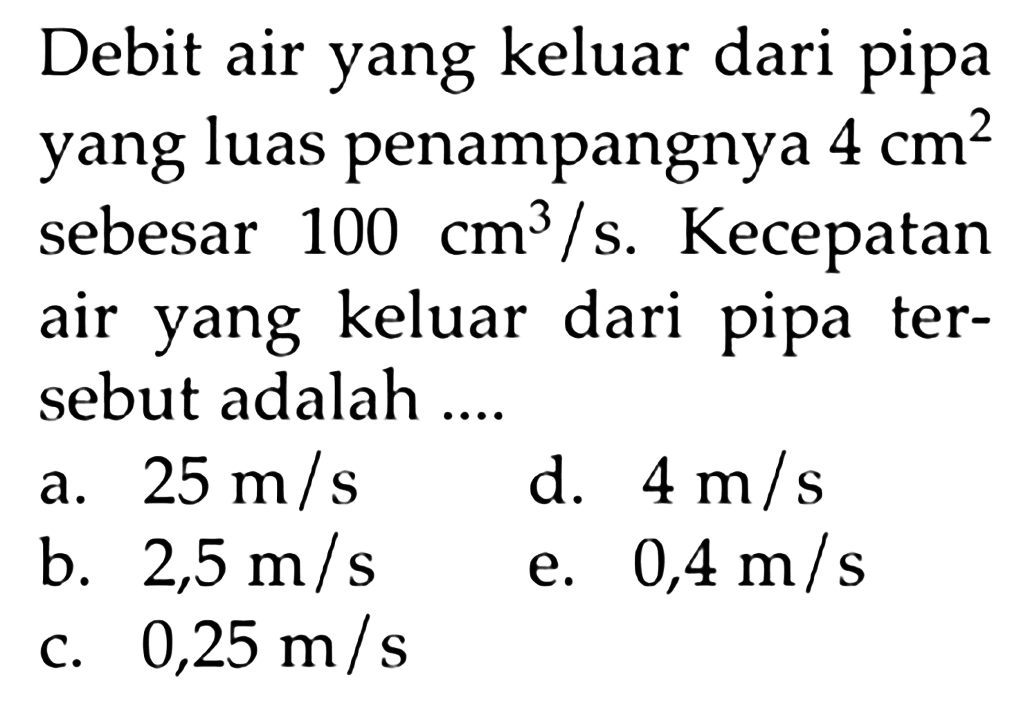 Debit air yang keluar dari pipa yang luas penampangnya 4 cm^2 sebesar 100 cm^3/s. Kecepatan air yang keluar dari pipa tersebut adalah ....