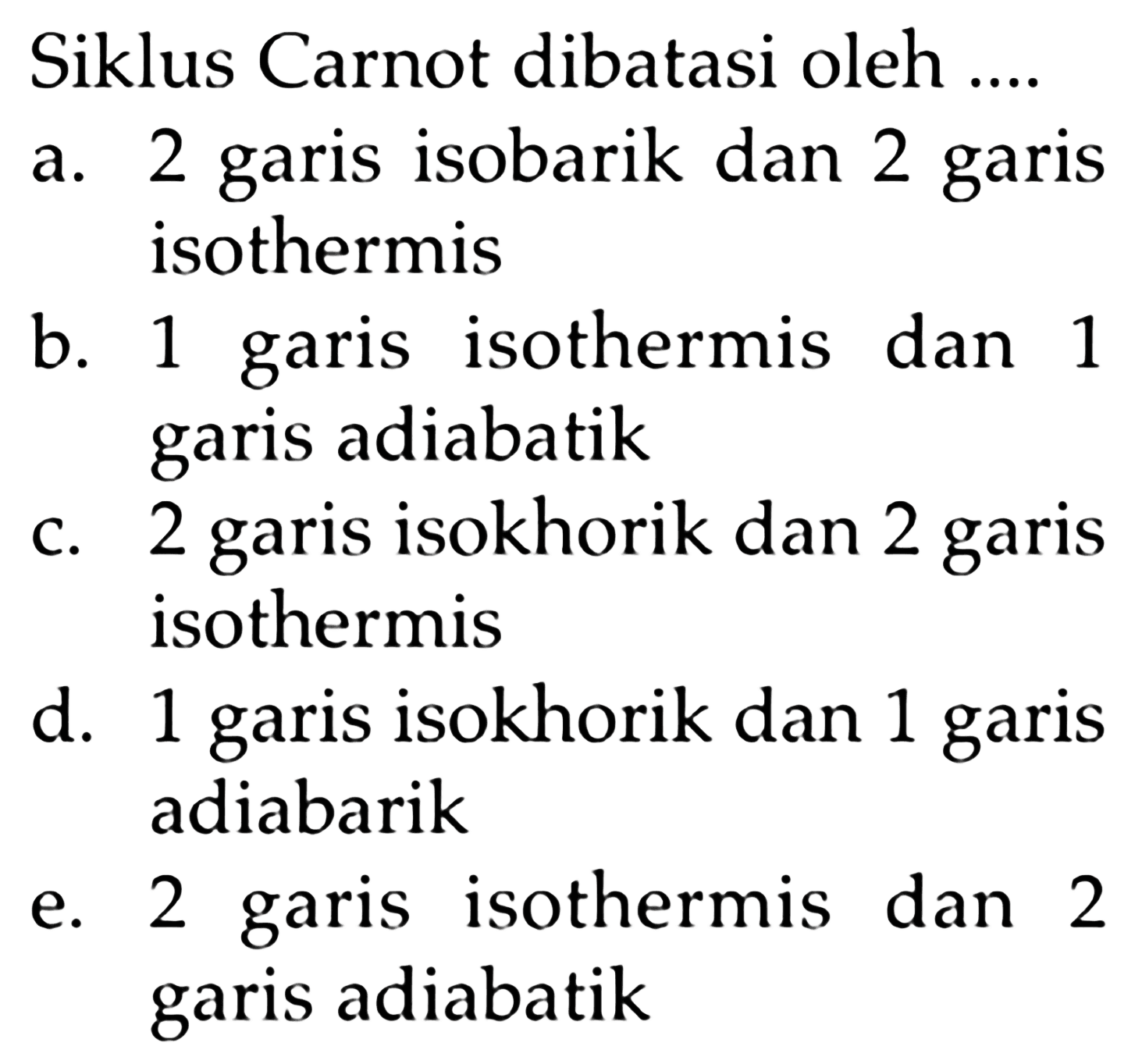 Siklus Carnot dibatasi oleh ....a. 2 garis isobarik dan 2 garis isothermisb. 1 garis isothermis dan 1 garis adiabatikc. 2 garis isokhorik dan 2 garis isothermisd. 1 garis isokhorik dan 1 garis adiabarike. 2 garis isothermis dan 2 garis adiabatik