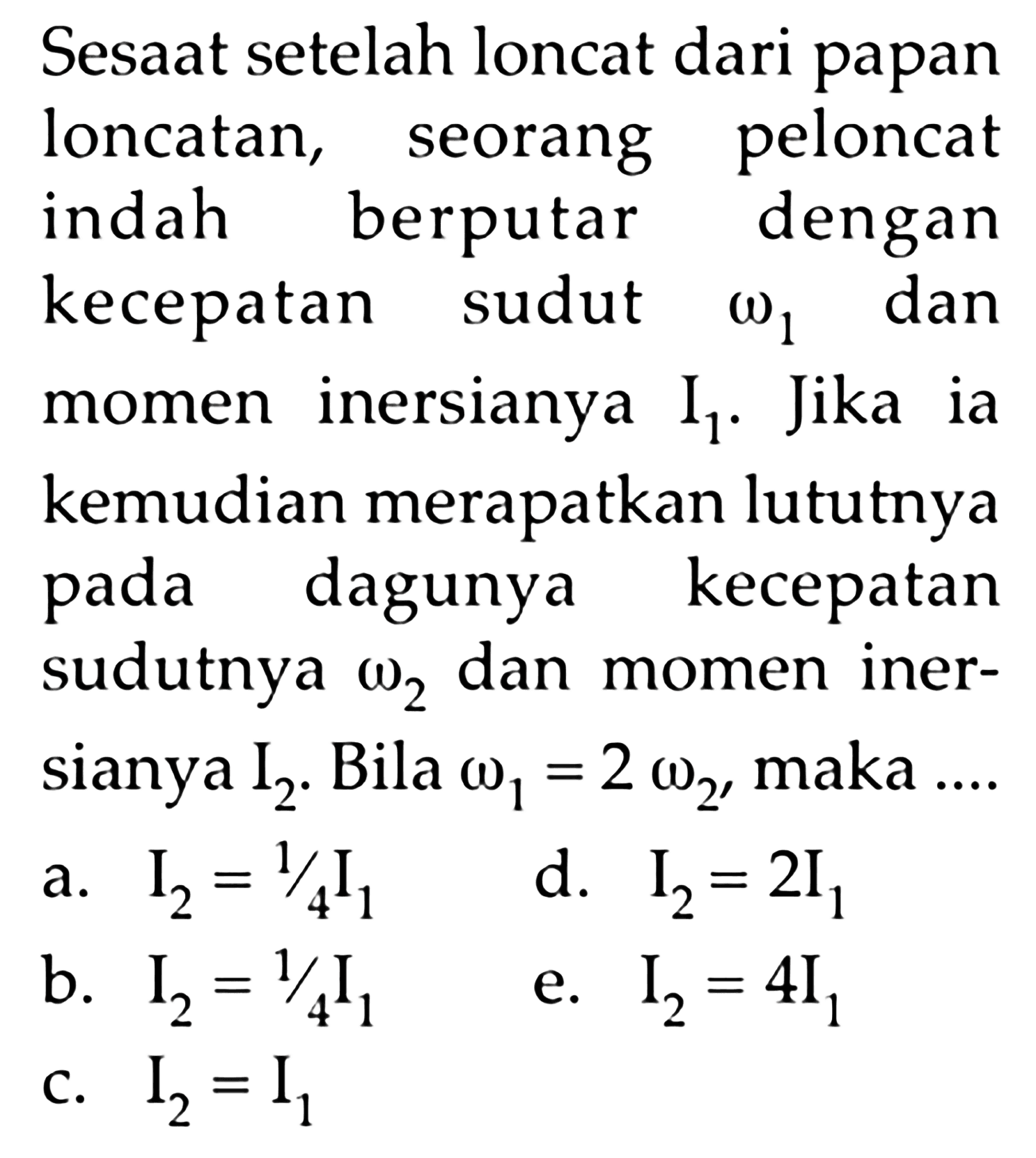 Sesaat setelah loncat dari papan loncatan, seorang peloncat indah berputar dengan kecepatan sudut omega1 dan momen inersianya I1. Jika ia kemudian merapatkan lututnya pada dagunya kecepatan sudutnya omega2 dan momen inersianya I2.  Bila omega1=2 omega2, maka ... 