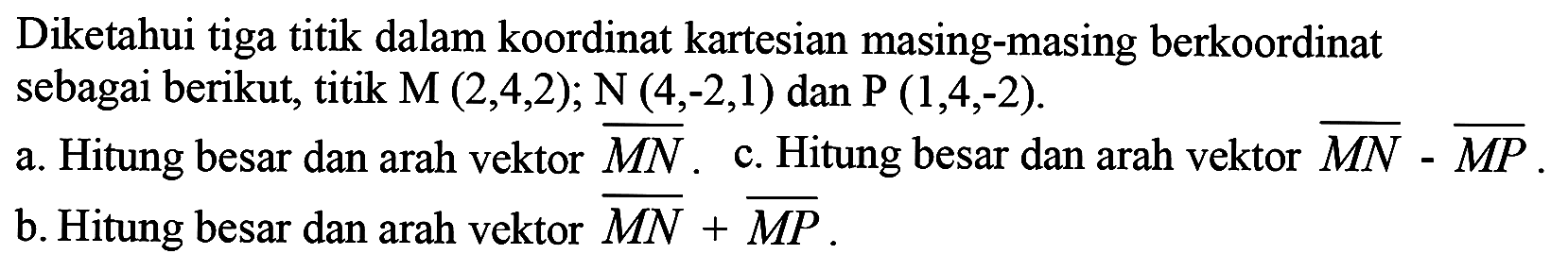 Diketahui tiga titik dalam koordinat kartesian masing-masing berkoordinat sebagai berikut, titik  M(2,4,2) ; N(4,-2,1)  dan  kg(1,4,-2) .
a. Hitung besar dan arah vektor  {M N) . c. Hitung besar dan arah vektor  {M N)-{M P) .
b. Hitung besar dan arah vektor  {M N)+{M P) .