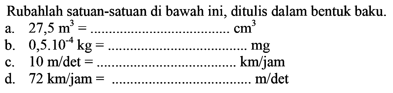 Rubahlah satuan-satuan di bawah ini, ditulis dalam bentuk baku a. 27,5 m^3=....cm^3 b. 0,5.10^4 kg=....mg c. 10 m/det=....km/jam d. 72 km/jam=...m/det