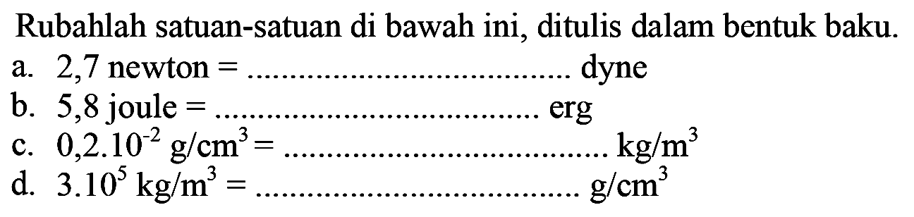 Rubahlah satuan-satuan di bawah ini, ditulis dalam bentuk baku. a. 2,7 newton = .................................... dyne b. 5,8 joule = ........................................erg c. 0,2.10^-2 g/cm^3 = ................................... kg/m^3 d. 3.10^5 kg/m = .........................................g/cm^3 