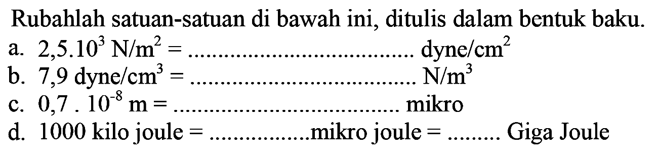 Rubahlah satuan-satuan di bawah ini, ditulis dalam bentuk baku. a. 2,5 . 10^3 N/m^2=.... dyne/cm^2 b. 7,9 dyne/cm^3=.... N/m^3 c. 0,7.10^-8 m=... mikro d. 1000 kilo joule=..... mikro joule=.... Giga Joule